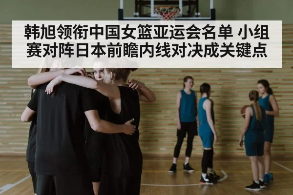 韩旭领衔中国女篮亚运会名单 小组赛对阵日本前瞻内线对决成关键点