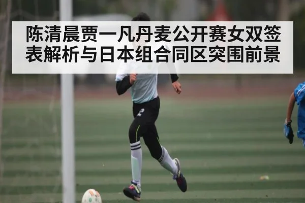 陈清晨贾一凡丹麦公开赛女双签表解析与日本组合同区突围前景