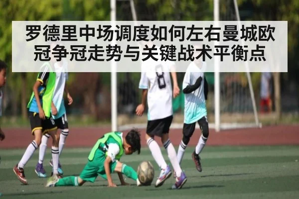 罗德里中场调度如何左右曼城欧冠争冠走势与关键战术平衡点