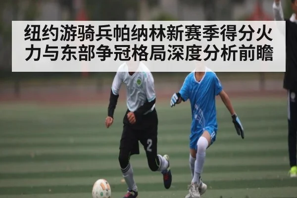 纽约游骑兵帕纳林新赛季得分火力与东部争冠格局深度分析前瞻